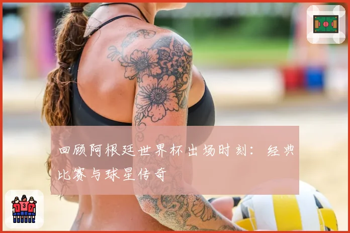 回顾阿根廷世界杯出场时刻：经典比赛与球星传奇