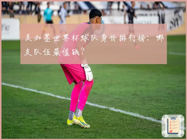 美加墨世界杯球队身价排行榜：哪支队伍最值钱？