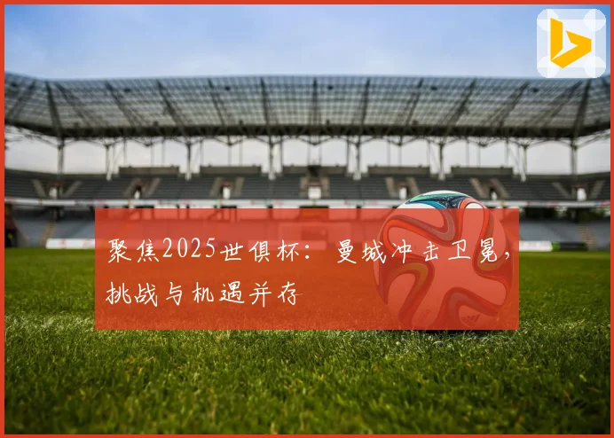 聚焦2025世俱杯：曼城冲击卫冕，挑战与机遇并存