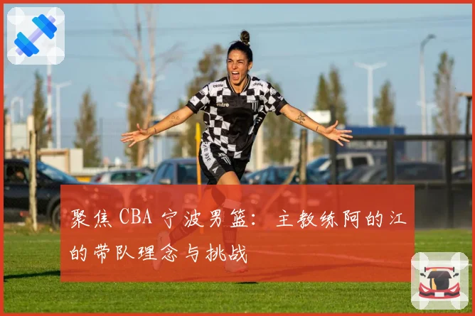 聚焦 CBA 宁波男篮：主教练阿的江的带队理念与挑战