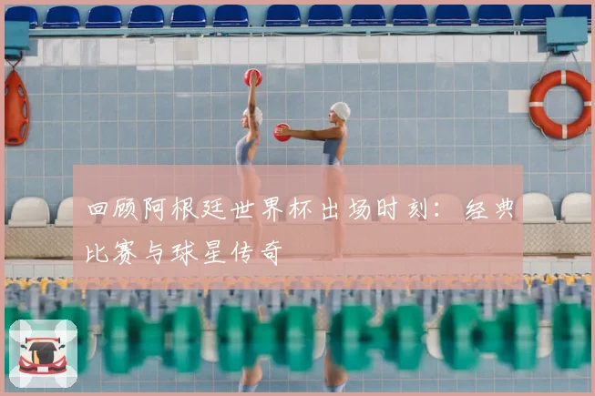 回顾阿根廷世界杯出场时刻：经典比赛与球星传奇