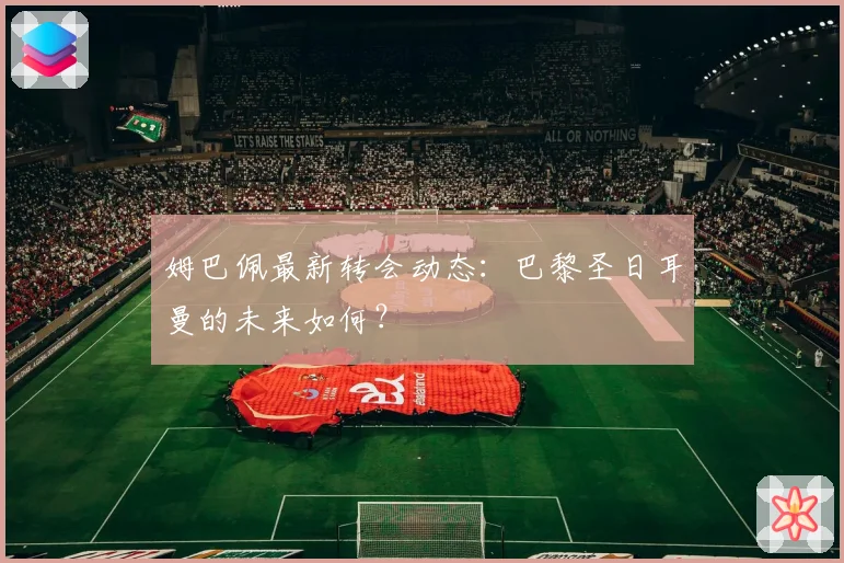 姆巴佩最新转会动态：巴黎圣日耳曼的未来如何？