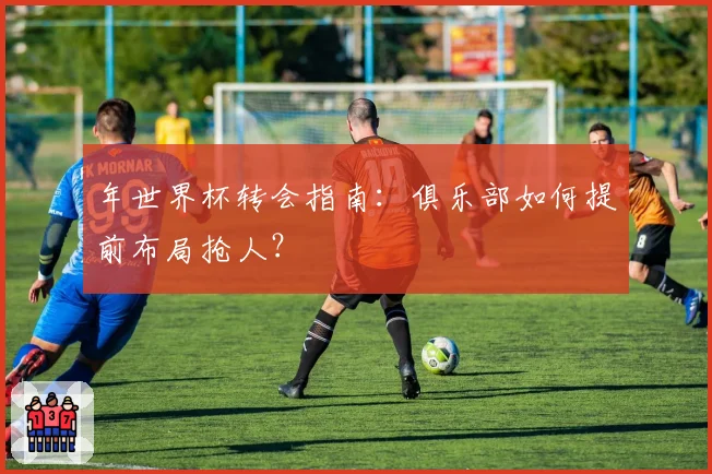 年世界杯转会指南：俱乐部如何提前布局抢人？
