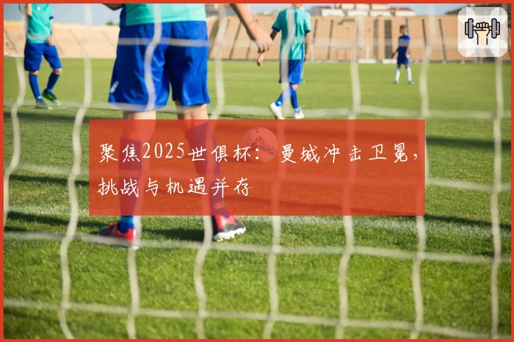 聚焦2025世俱杯：曼城冲击卫冕，挑战与机遇并存