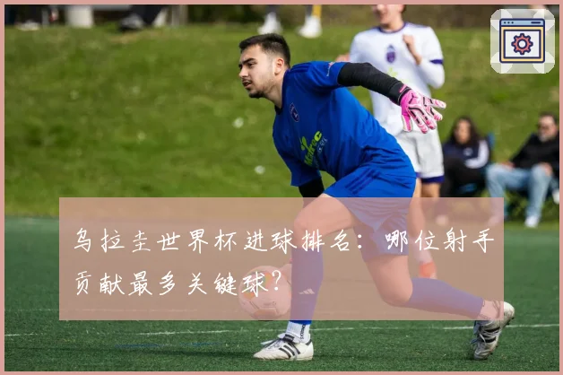乌拉圭世界杯进球排名：哪位射手贡献最多关键球？