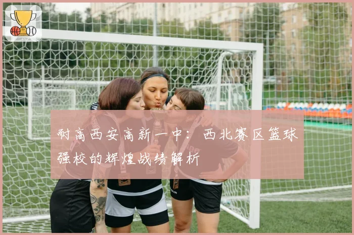 耐高西安高新一中：西北赛区篮球强校的辉煌战绩解析