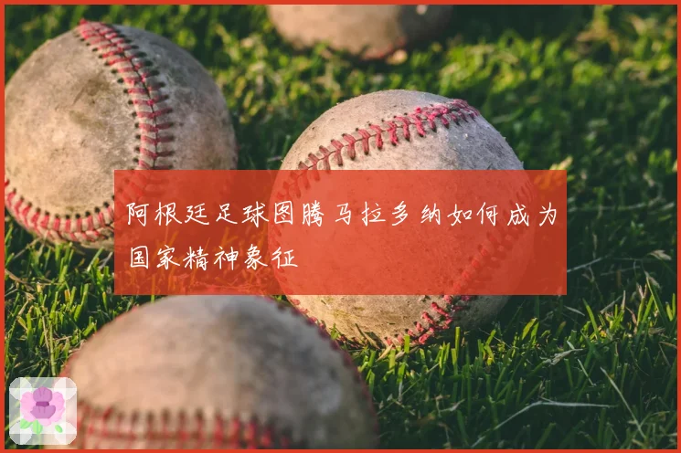 阿根廷足球图腾马拉多纳如何成为国家精神象征